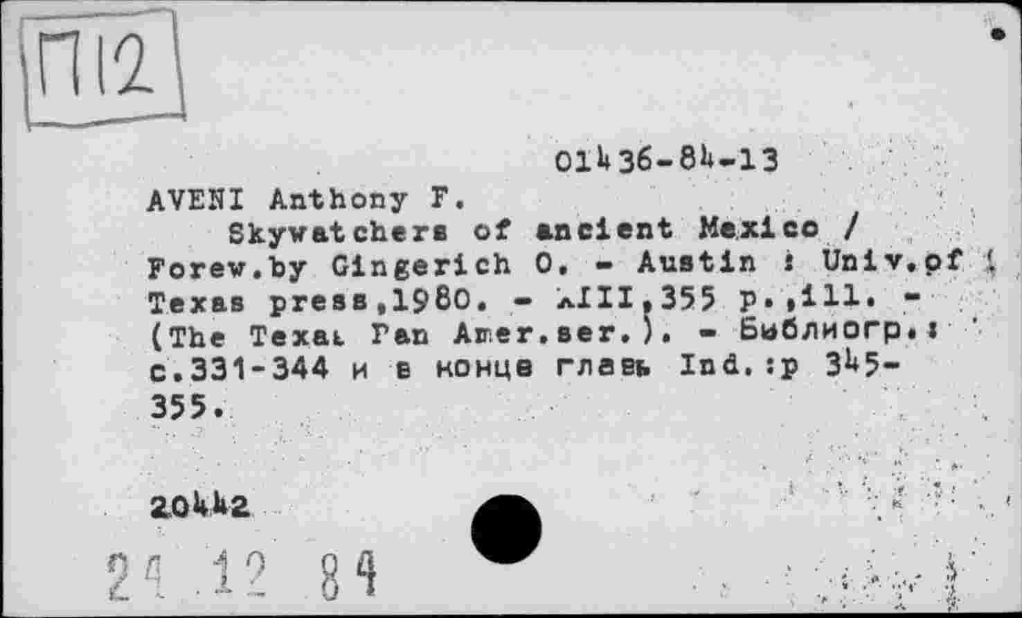 ﻿О1И6-8Н-13
AVEHI Anthony F.
Skywatchère of ancient Mexico / Forew.by Gingerich 0, - Austin s Univ.of $ Texas presst1980. - лІІІ»355 p.»111» -(The Texat Pan Aner.ser.). - Библиогр.і c.331-344 и E конце главк Ind. :p 3^5-355.
л ■■ *■ :
2.0UÄ2